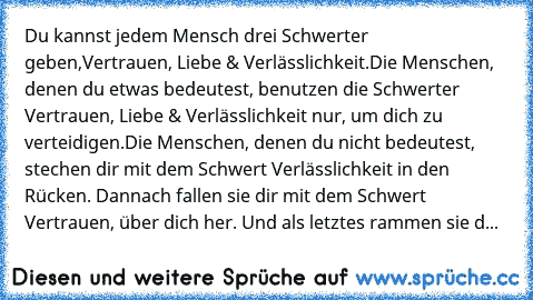 Du kannst jedem Mensch drei Schwerter geben,
Vertrauen, Liebe & Verlässlichkeit.
Die Menschen, denen du etwas bedeutest, benutzen die Schwerter Vertrauen, Liebe & Verlässlichkeit nur, um dich zu verteidigen.
Die Menschen, denen du nicht bedeutest, stechen dir mit dem Schwert Verlässlichkeit in den Rücken. Dannach fallen sie dir mit dem Schwert Vertrauen, über dich her. Und als letztes rammen si...