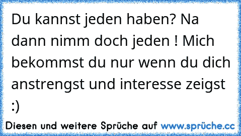 Du kannst jeden haben? Na dann nimm doch jeden ! Mich bekommst du nur wenn du dich anstrengst und interesse zeigst :)