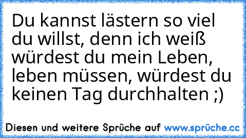 Du kannst lästern so viel du willst, denn ich weiß würdest du mein Leben, leben müssen, würdest du keinen Tag durchhalten ;)