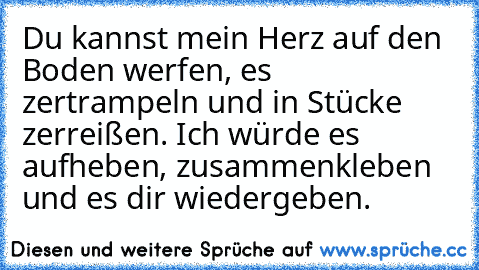 Du kannst mein Herz auf den Boden werfen, es zertrampeln und in Stücke zerreißen. Ich würde es aufheben, zusammenkleben und es dir wiedergeben.