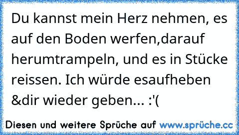 Du kannst mein Herz nehmen, es auf den Boden werfen,
darauf herumtrampeln, und es in Stücke reissen. Ich würde es
aufheben &dir wieder geben... :'(