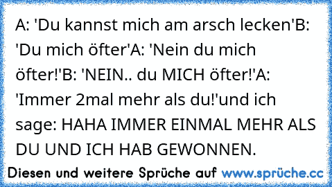 A: 'Du kannst mich am arsch lecken'
B: 'Du mich öfter'
A: 'Nein du mich öfter!'
B: 'NEIN.. du MICH öfter!'
A: 'Immer 2mal mehr als du!'
und ich sage: HAHA IMMER EINMAL MEHR ALS DU UND ICH HAB GEWONNEN.