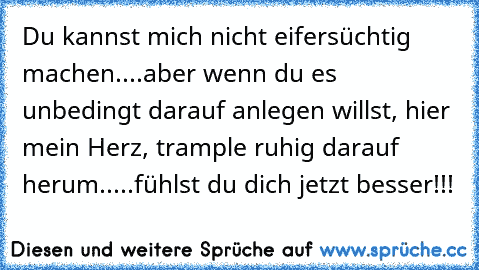 Du kannst mich nicht eifersüchtig machen....aber wenn du es unbedingt darauf anlegen willst, hier mein Herz, trample ruhig darauf herum.....fühlst du dich jetzt besser!!!