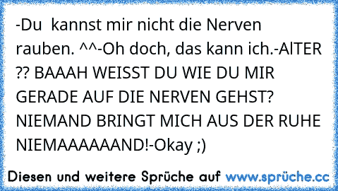 -Du  kannst mir nicht die Nerven rauben. ^^
-Oh doch, das kann ich.
-AlTER ?? BAAAH WEISST DU WIE DU MIR GERADE AUF DIE NERVEN GEHST? NIEMAND BRINGT MICH AUS DER RUHE NIEMAAAAAAND!
-Okay ;)