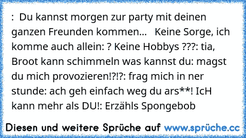 :  Du kannst morgen zur party mit deinen ganzen Freunden kommen...   Keine Sorge, ich komme auch allein
: ? Keine Hobby´s ???
: tia, Broot kann schimmeln was kannst du
: magst du mich provozieren!?!?
: frag mich in ner stunde
: ach geh einfach weg du ars**! IcH kann mehr als DU!
: Erzähls Spongebob