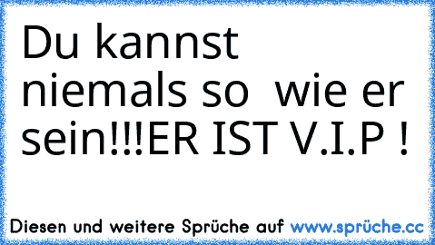 Du kannst niemals so  wie er sein!!!
ER IST V.I.P ! ♥