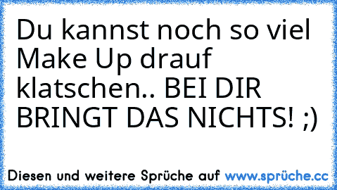 Du kannst noch so viel Make Up drauf klatschen.. BEI DIR BRINGT DAS NICHTS! ;)