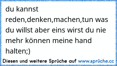 du kannst reden,denken,machen,tun was du willst aber eins wirst du nie mehr können meine hand halten;)