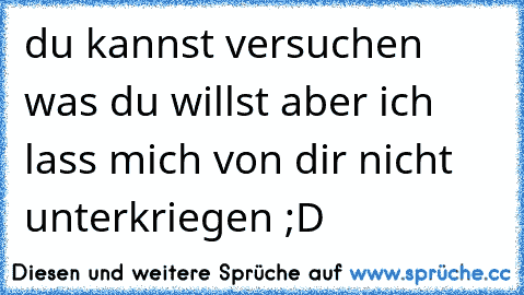 du kannst versuchen was du willst aber ich lass mich von dir nicht unterkriegen ;D