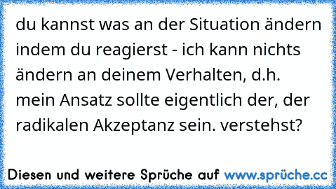 du kannst was an der Situation ändern indem du reagierst - ich kann nichts ändern an deinem Verhalten, d.h. mein Ansatz sollte eigentlich der, der radikalen Akzeptanz sein. verstehst?