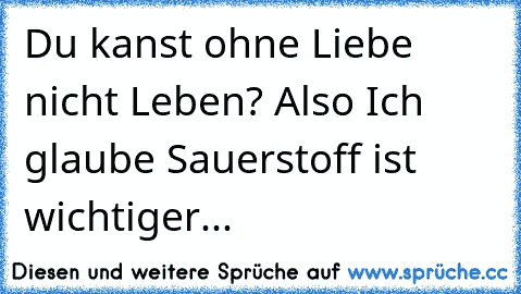 Du kanst ohne Liebe nicht Leben? Also Ich glaube Sauerstoff ist wichtiger...