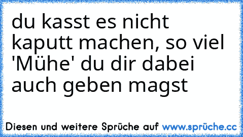 du kasst es nicht kaputt machen, so viel 'Mühe' du dir dabei auch geben magst