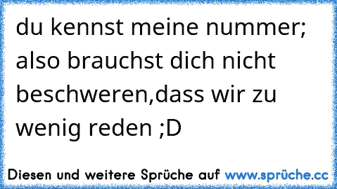 du kennst meine nummer; also brauchst dich nicht beschweren,dass wir zu wenig reden ;D