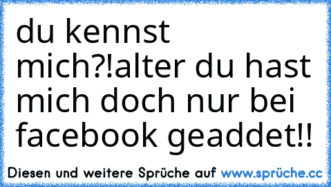 du kennst mich?!alter du hast mich doch nur bei facebook geaddet!!