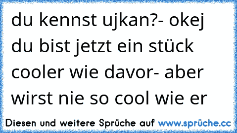 du kennst ujkan?- okej du bist jetzt ein stück cooler wie davor- aber wirst nie so cool wie er