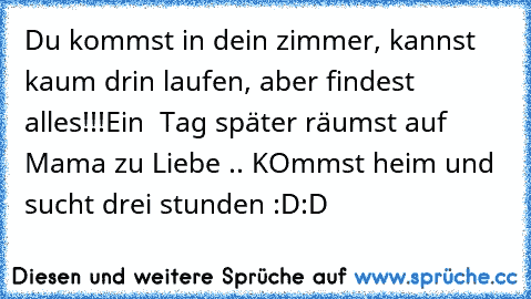 Du kommst in dein zimmer, kannst kaum drin laufen, aber findest alles!!!
Ein  Tag später räumst auf Mama zu Liebe .. KOmmst heim und sucht drei stunden :D:D