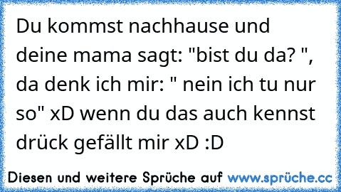 Du kommst nachhause und deine mama sagt: "bist du da? ", da denk ich mir: " nein ich tu nur so" xD
 wenn du das auch kennst drück gefällt mir xD :D