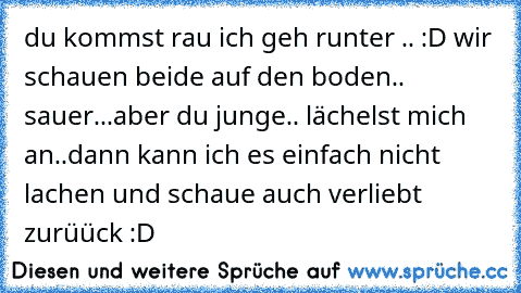 du kommst rau ich geh runter .. :D wir schauen beide auf den boden.. sauer...
aber du junge.. lächelst mich an..
dann kann ich es einfach nicht lachen und schaue auch verliebt zurüück :D♥