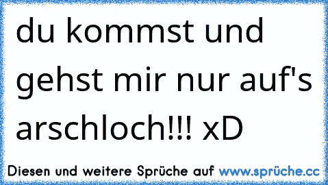 du kommst und gehst mir nur auf's arschloch!!! xD