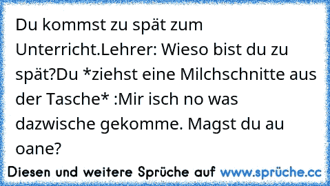 Du kommst zu spät zum Unterricht.
Lehrer: Wieso bist du zu spät?
Du *ziehst eine Milchschnitte aus der Tasche* :Mir isch no was dazwische gekomme. Magst du au oane?