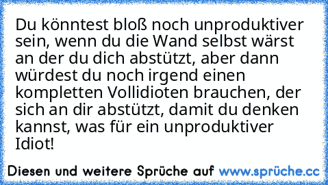 Du könntest bloß noch unproduktiver sein, wenn du die Wand selbst wärst an der du dich abstützt, aber dann würdest du noch irgend einen kompletten Vollidioten brauchen, der sich an dir abstützt, damit du denken kannst, was für ein unproduktiver Idiot!