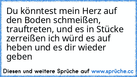 Du könntest mein Herz auf den Boden schmeißen, trauftreten, und es in Stücke zerreißen ich würd es auf heben und es dir wieder geben