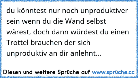 du könntest nur noch unproduktiver sein wenn du die Wand selbst wärest, doch dann würdest du einen Trottel brauchen der sich unproduktiv an dir anlehnt...