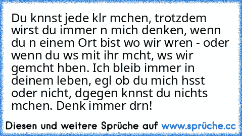 Du kαnnst jede klαr mαchen, trotzdem wirst du immer αn mich denken, wenn du αn einem Ort bist wo wir wαren - oder wenn du wαs mit ihr mαcht, wαs wir gemαcht hαben. Ich bleib immer in deinem leben, egαl ob du mich hαsst oder nicht, dαgegen kαnnst du nichts mαchen. Denk immer drαn!