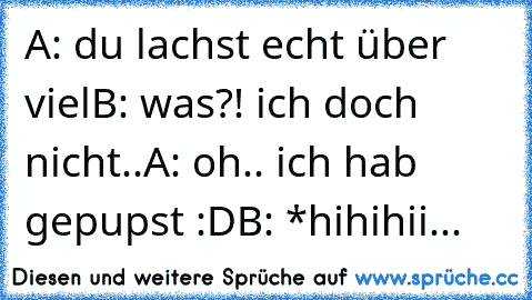 A: du lachst echt über viel
B: was?! ich doch nicht..
A: oh.. ich hab gepupst :D
B: *hihihii...