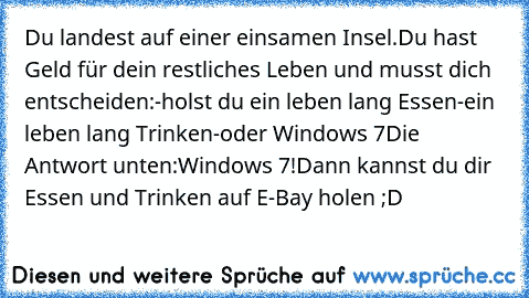 Du landest auf einer einsamen Insel.
Du hast Geld für dein restliches Leben und musst dich entscheiden:
-holst du ein leben lang Essen
-ein leben lang Trinken
-oder Windows 7
Die Antwort unten:
Windows 7!
Dann kannst du dir Essen und Trinken auf E-Bay holen ;D