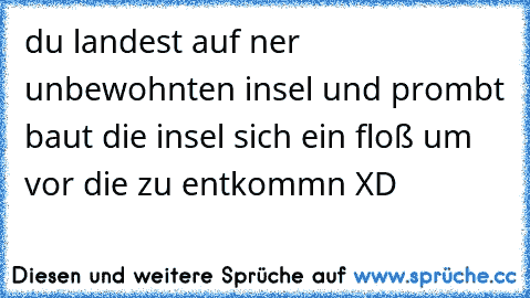 du landest auf ner unbewohnten insel und prombt baut die insel sich ein floß um vor die zu entkommn XD