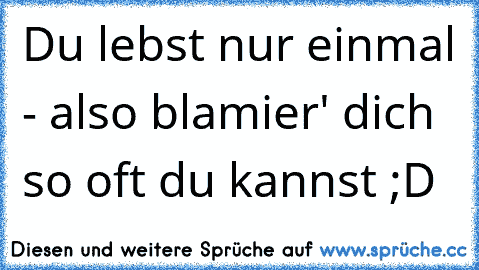 Du lebst nur einmal - also blamier' dich so oft du kannst ;D