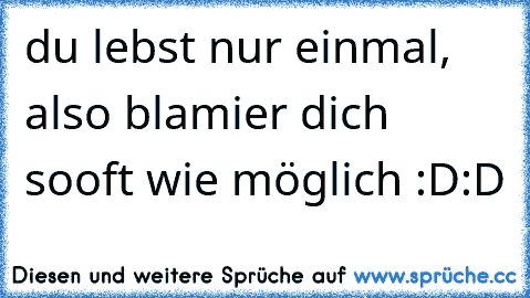 du lebst nur einmal, also blamier dich sooft wie möglich :D:D