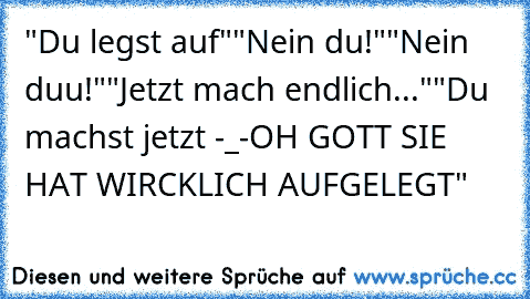 "Du legst auf"
"Nein du!"
"Nein duu!"
"Jetzt mach endlich..."
"Du machst jetzt -_-
OH GOTT SIE HAT WIRCKLICH AUFGELEGT"