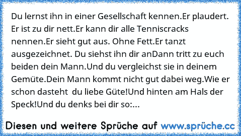 Du lernst ihn in einer Gesellschaft kennen.
Er plaudert. Er ist zu dir nett.
Er kann dir alle Tenniscracks nennen.
Er sieht gut aus. Ohne Fett.
Er tanzt ausgezeichnet. Du siehst ihn dir an…
Dann tritt zu euch beiden dein Mann.
Und du vergleichst sie in deinem Gemüte.
Dein Mann kommt nicht gut dabei weg.
Wie er schon dasteht – du liebe Güte!
Und hinten am Hals der Speck!
Und du denks bei dir so:...