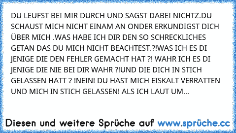 DU LEUFST BEI MIR DURCH UND SAGST DABEI NICHTZ.DU SCHAUST MICH NICHT EINAM AN ONDER ERKUNDIGST DICH ÜBER MICH .WAS HABE ICH DIR DEN SO SCHRECKLICHES GETAN DAS DU MICH NICHT BEACHTEST.?!WAS ICH ES DI JENIGE DIE DEN FEHLER GEMACHT HAT ?! WAHR ICH ES DI JENIGE DIE NIE BEI DIR WAHR ?!UND DIE DICH IN STICH GELASSEN HATT ? !NEIN! DU HAST MICH EISKALT VERRATTEN UND MICH IN STICH GELASSEN! ALS ICH LAUT UM...