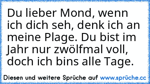 Du lieber Mond, wenn ich dich seh, denk ich an meine Plage. Du bist im Jahr nur zwölfmal voll, doch ich bin’s alle Tage.