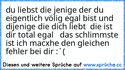 du liebst die jenige der du eigentlich völig egal bist und dijenige die dich liebt  die ist dir total egal   
das schlimmste ist ich macxhe den gleichen fehler bei dir :`(