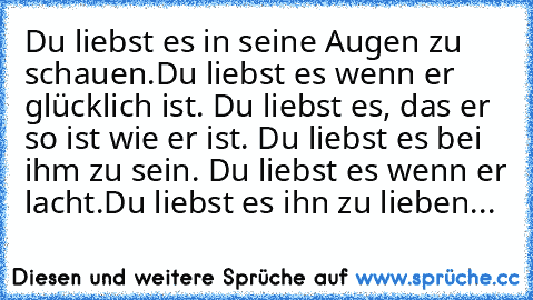 Du liebst es in seine Augen zu schauen.
Du liebst es wenn er glücklich ist.
 Du liebst es, das er so ist wie er ist. Du liebst es bei ihm zu sein.
 Du liebst es wenn er lacht.
Du liebst es ihn zu lieben...