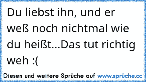 Du liebst ihn, und er weß noch nichtmal wie du heißt...
Das tut richtig weh :(