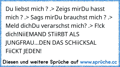 Du liebst mich ? .> Zeigs mir
Du hasst mich ? .> Sags mir
Du brauchst mich ? .> Meld dich
Du verarschst mich? .> F!ck dich!
NiiEMAND STiiRBT ALS JUNGFRAU...DEN DAS SCHiiCKSAL FiiCKT JEDEN!