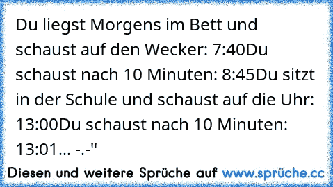 Du liegst Morgens im Bett und schaust auf den Wecker: 7:40
Du schaust nach 10 Minuten: 8:45
Du sitzt in der Schule und schaust auf die Uhr: 13:00
Du schaust nach 10 Minuten: 13:01
... -.-''