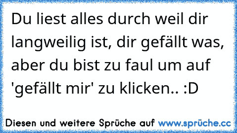 Du liest alles durch weil dir langweilig ist, dir gefällt was, aber du bist zu faul um auf 'gefällt mir' zu klicken.. :D