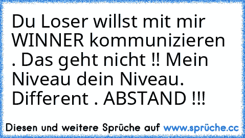 Du Loser willst mit mir WINNER kommunizieren . Das geht nicht !! Mein Niveau dein Niveau. Different . ABSTAND !!!