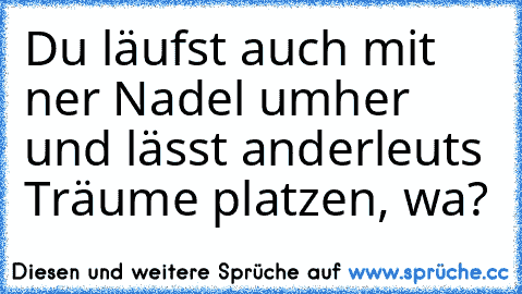 Du läufst auch mit ner Nadel umher und lässt anderleuts Träume platzen, wa?