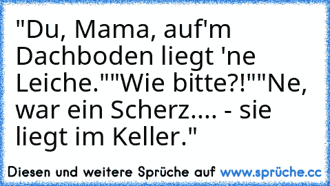 "Du, Mama, auf'm Dachboden liegt 'ne Leiche."
"Wie bitte?!"
"Ne, war ein Scherz.... - sie liegt im Keller."