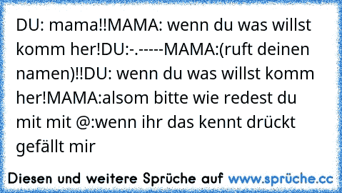 DU: mama!!
MAMA: wenn du was willst komm her!
DU:-.-
----
MAMA:(ruft deinen namen)!!
DU: wenn du was willst komm her!
MAMA:alsom bitte wie redest du mit mit @:
wenn ihr das kennt drückt gefällt mir