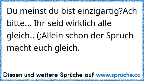 Du meinst du bist einzigartig?
Ach bitte... Ihr seid wirklich alle gleich.. (;
Allein schon der Spruch macht euch gleich.