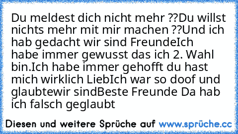 Du meldest dich nicht mehr ??
Du willst nichts mehr mit mir machen ??
Und ich hab gedacht wir sind Freunde
Ich  habe immer gewusst das ich 2. Wahl bin.
Ich habe immer gehofft du hast mich wirklich Lieb
Ich war so doof und glaubte
wir sind
Beste Freunde ♥
Da hab ich falsch geglaubt