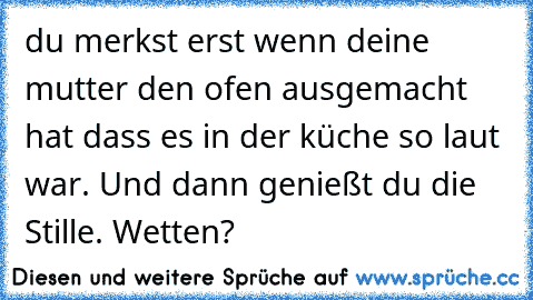 du merkst erst wenn deine mutter den ofen ausgemacht hat dass es in der küche so laut war. Und dann genießt du die Stille. Wetten?